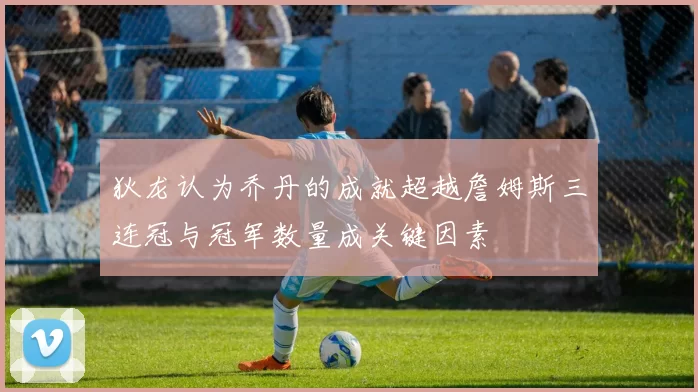 狄龙认为乔丹的成就超越詹姆斯三连冠与冠军数量成关键因素