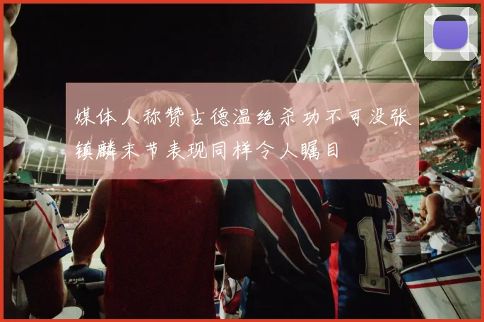 媒体人称赞古德温绝杀功不可没张镇麟末节表现同样令人瞩目