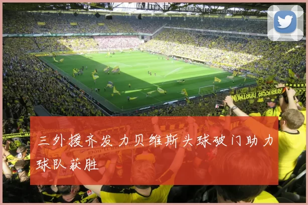 三外援齐发力贝维斯头球破门助力球队获胜