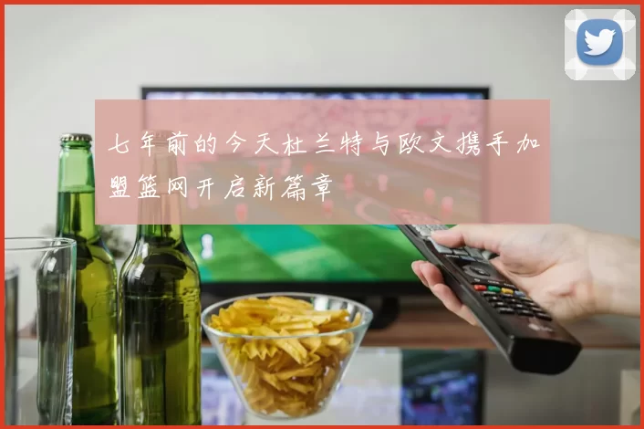 七年前的今天杜兰特与欧文携手加盟篮网开启新篇章