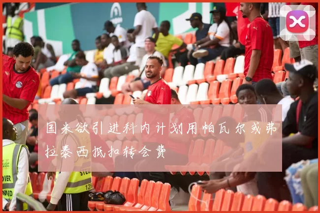 国米欲引进科内计划用帕瓦尔或弗拉泰西抵扣转会费