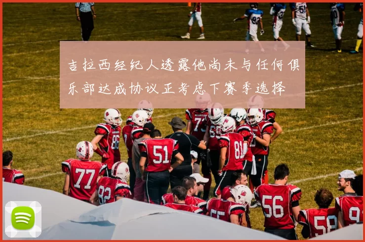 吉拉西经纪人透露他尚未与任何俱乐部达成协议正考虑下赛季选择