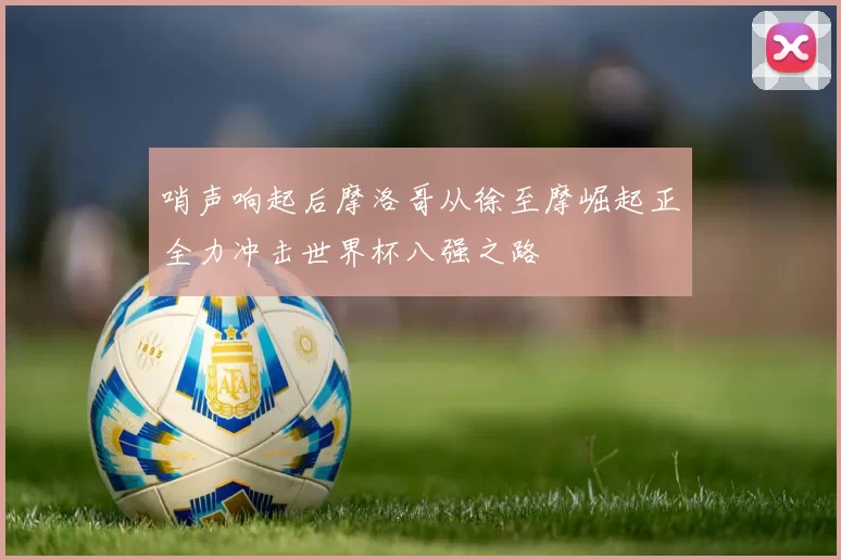 哨声响起后摩洛哥从徐至摩崛起正全力冲击世界杯八强之路