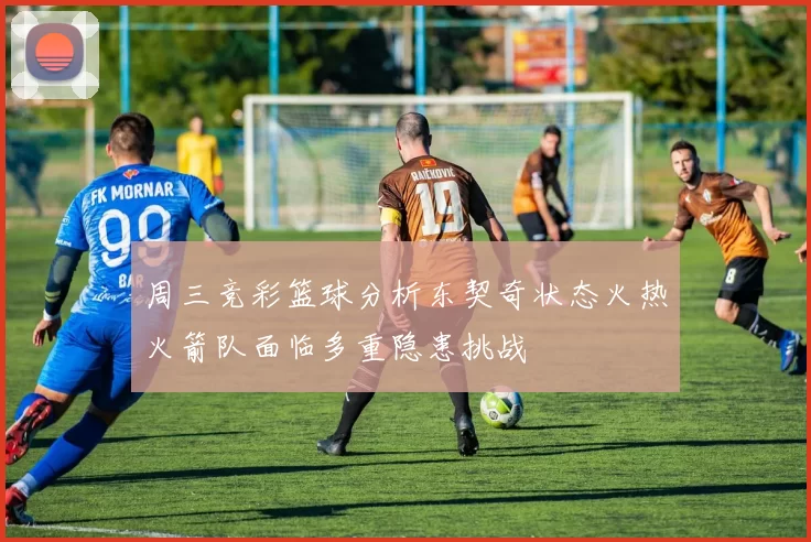 周三竞彩篮球分析东契奇状态火热火箭队面临多重隐患挑战