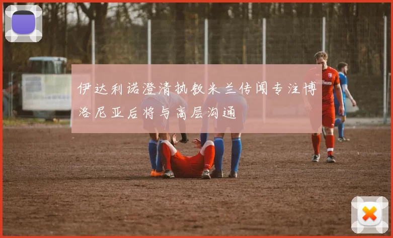 伊达利诺澄清执教米兰传闻专注博洛尼亚后将与高层沟通