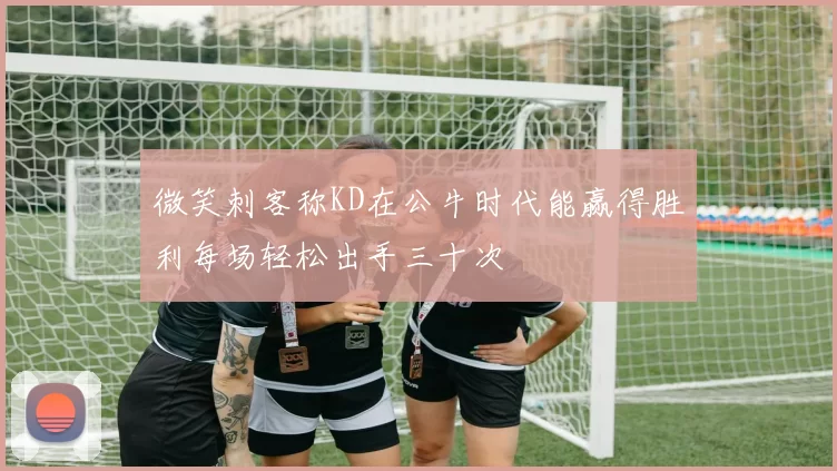 微笑刺客称KD在公牛时代能赢得胜利每场轻松出手三十次