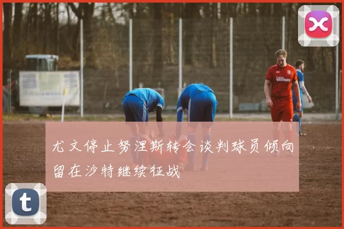 尤文停止努涅斯转会谈判球员倾向留在沙特继续征战