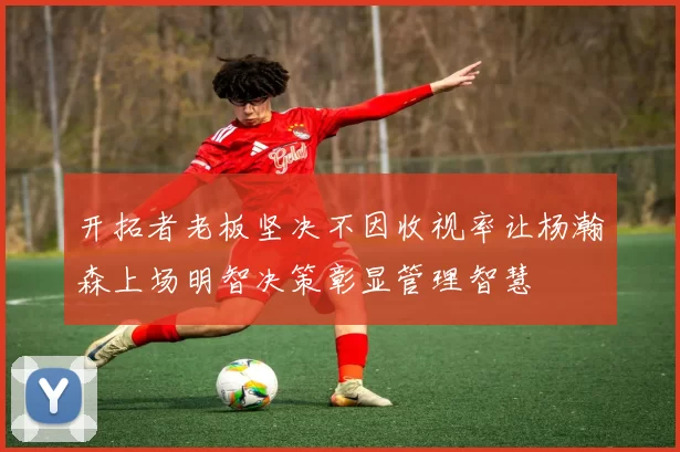开拓者老板坚决不因收视率让杨瀚森上场明智决策彰显管理智慧