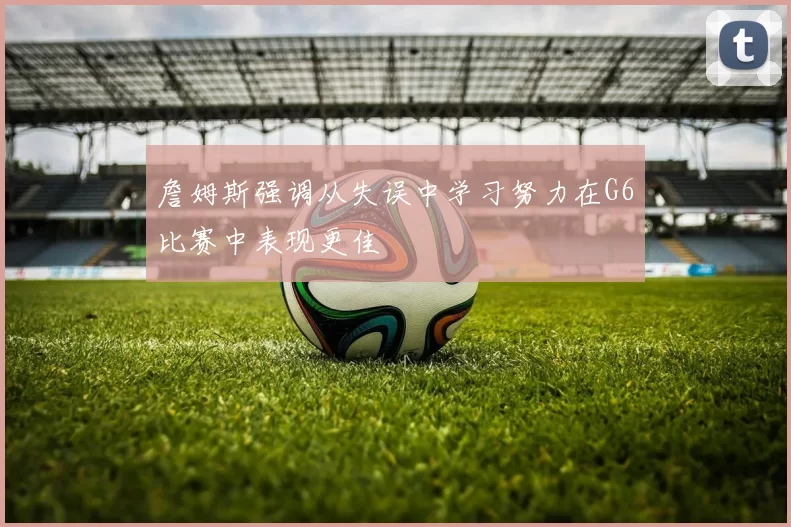 詹姆斯强调从失误中学习努力在G6比赛中表现更佳