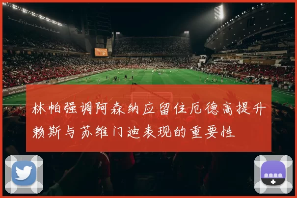 林帕强调阿森纳应留住厄德高提升赖斯与苏维门迪表现的重要性