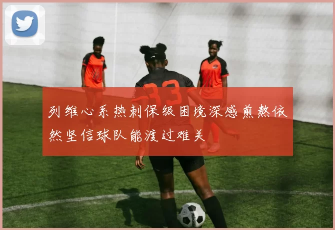 列维心系热刺保级困境深感煎熬依然坚信球队能渡过难关