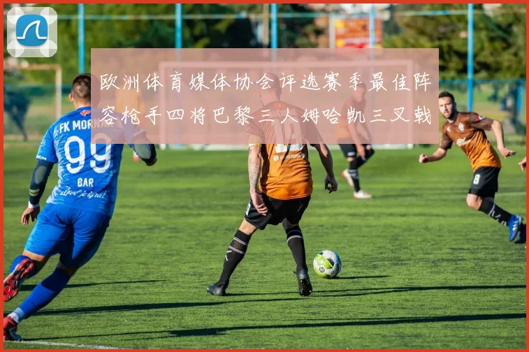 欧洲体育媒体协会评选赛季最佳阵容枪手四将巴黎三人姆哈凯三叉戟引关注