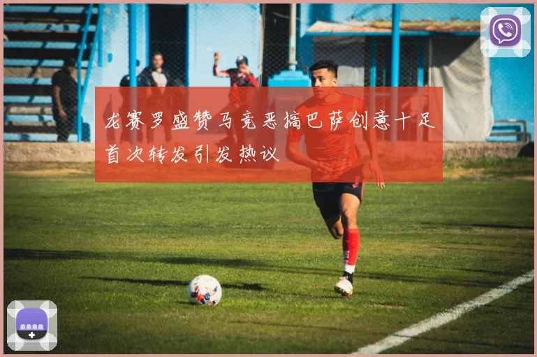 龙赛罗盛赞马竞恶搞巴萨创意十足首次转发引发热议