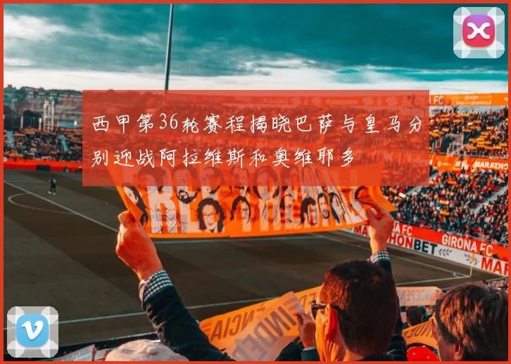 西甲第36轮赛程揭晓巴萨与皇马分别迎战阿拉维斯和奥维耶多