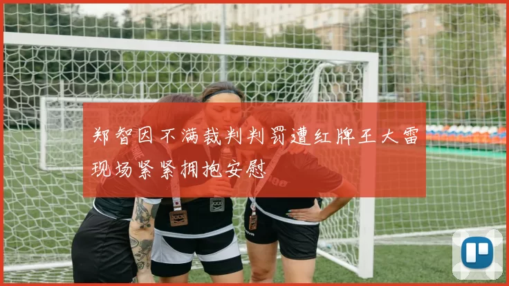 郑智因不满裁判判罚遭红牌王大雷现场紧紧拥抱安慰