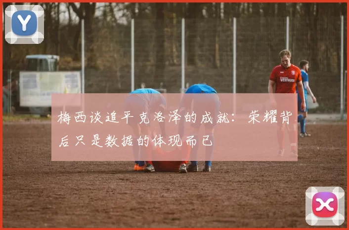 梅西谈追平克洛泽的成就:荣耀背后只是数据的体现而已