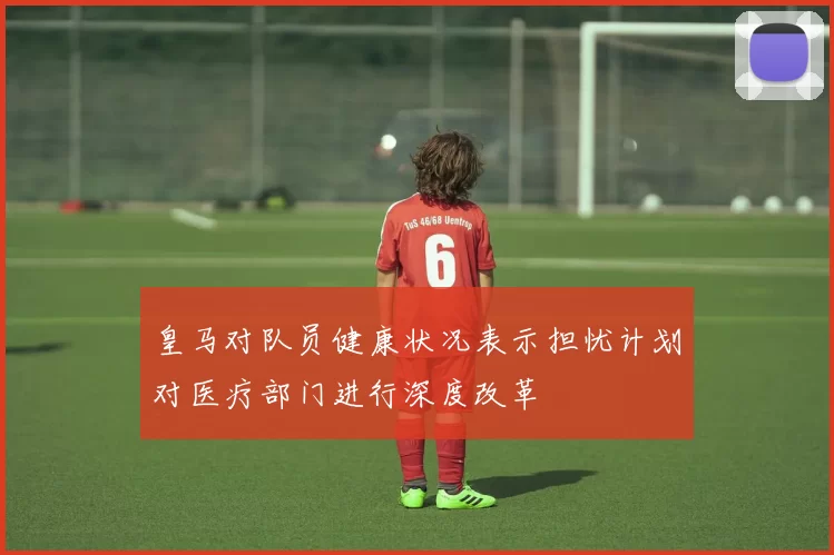皇马对队员健康状况表示担忧计划对医疗部门进行深度改革