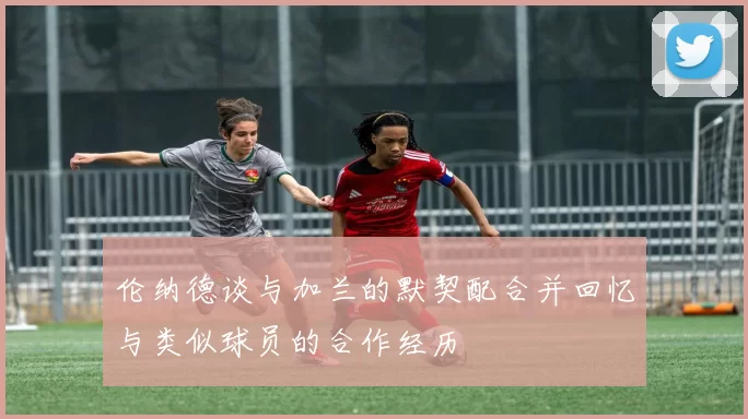 伦纳德谈与加兰的默契配合并回忆与类似球员的合作经历