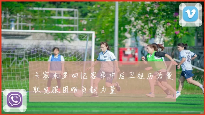 卡塞米罗回忆客串中后卫经历为曼联克服困难贡献力量