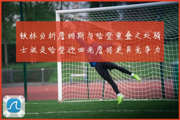 铁林分析詹姆斯与哈登重叠之处骑士放走哈登迎回老詹将更具竞争力