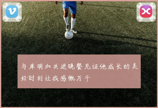 与库明加共进晚餐见证他成长的美好时刻让我感慨万千
