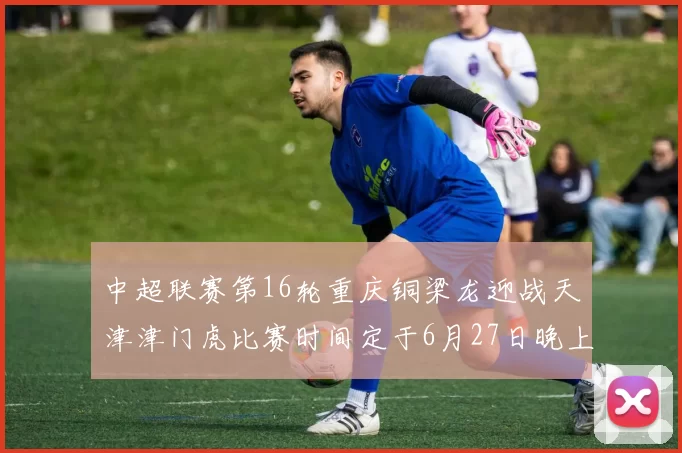 中超联赛第16轮重庆铜梁龙迎战天津津门虎比赛时间定于6月27日晚上20点